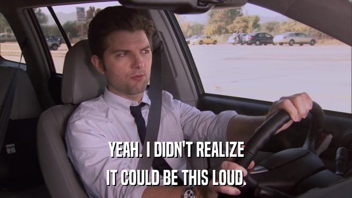 YEAH. I DIDN'T REALIZE IT COULD BE THIS LOUD. 