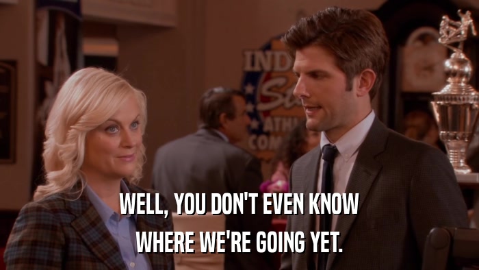 WELL, YOU DON'T EVEN KNOW WHERE WE'RE GOING YET. 
