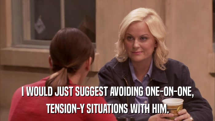 I WOULD JUST SUGGEST AVOIDING ONE-ON-ONE, TENSION-Y SITUATIONS WITH HIM. 