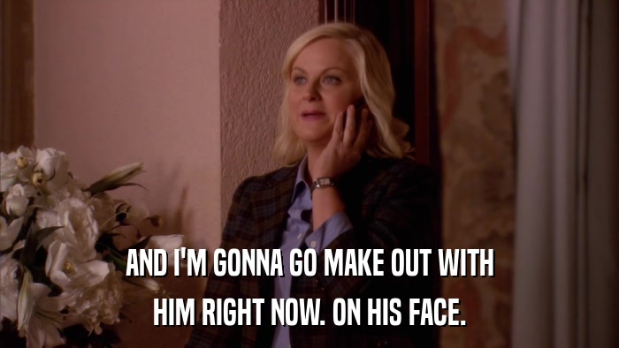 AND I'M GONNA GO MAKE OUT WITH HIM RIGHT NOW. ON HIS FACE. 