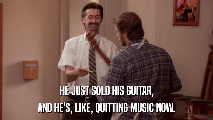 HE JUST SOLD HIS GUITAR, AND HE'S, LIKE, QUITTING MUSIC NOW. 