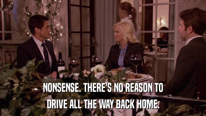 NONSENSE. THERE'S NO REASON TO DRIVE ALL THE WAY BACK HOME. 