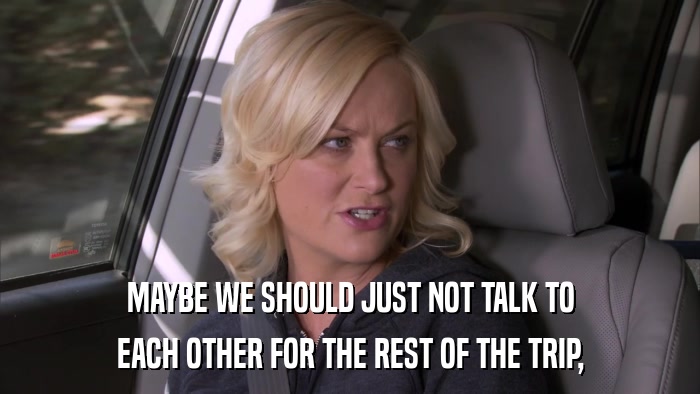 MAYBE WE SHOULD JUST NOT TALK TO EACH OTHER FOR THE REST OF THE TRIP, 