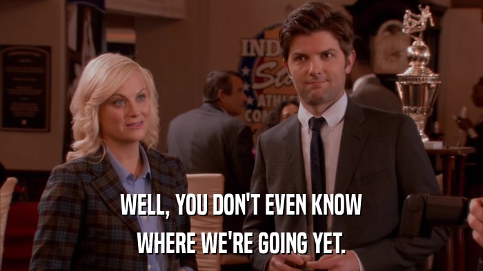 WELL, YOU DON'T EVEN KNOW WHERE WE'RE GOING YET. 