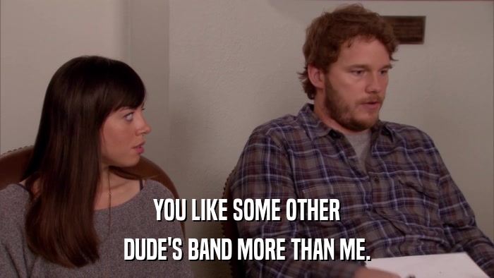 YOU LIKE SOME OTHER DUDE'S BAND MORE THAN ME. 