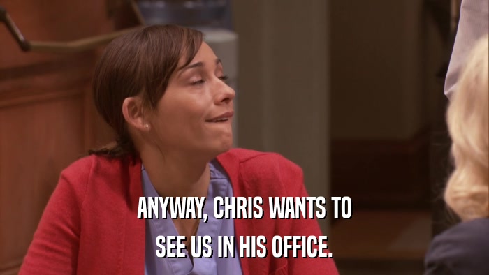 ANYWAY, CHRIS WANTS TO SEE US IN HIS OFFICE. 
