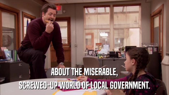 ABOUT THE MISERABLE, SCREWED-UP WORLD OF LOCAL GOVERNMENT. 