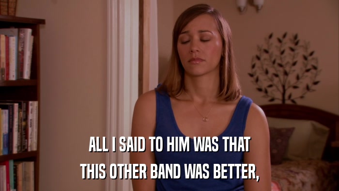 ALL I SAID TO HIM WAS THAT THIS OTHER BAND WAS BETTER, 