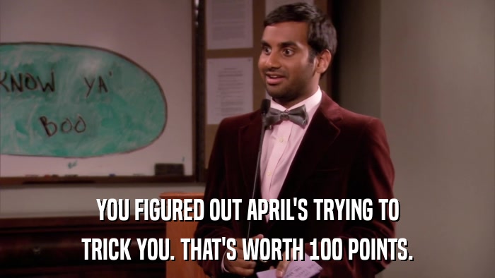 YOU FIGURED OUT APRIL'S TRYING TO TRICK YOU. THAT'S WORTH 100 POINTS. 