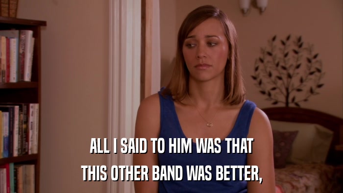 ALL I SAID TO HIM WAS THAT THIS OTHER BAND WAS BETTER, 