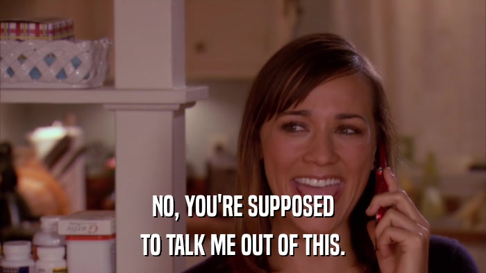 NO, YOU'RE SUPPOSED TO TALK ME OUT OF THIS. 