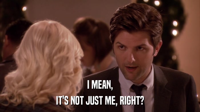 I MEAN, IT'S NOT JUST ME, RIGHT? 