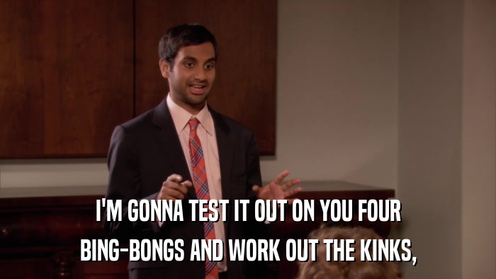 I'M GONNA TEST IT OUT ON YOU FOUR BING-BONGS AND WORK OUT THE KINKS, 