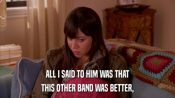 ALL I SAID TO HIM WAS THAT THIS OTHER BAND WAS BETTER, 
