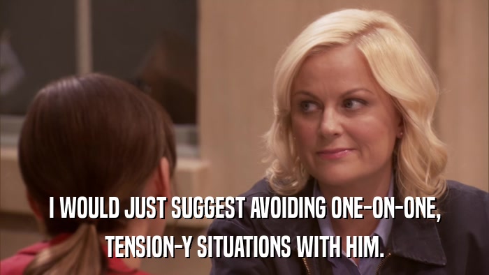 I WOULD JUST SUGGEST AVOIDING ONE-ON-ONE, TENSION-Y SITUATIONS WITH HIM. 