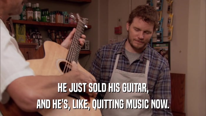 HE JUST SOLD HIS GUITAR, AND HE'S, LIKE, QUITTING MUSIC NOW. 