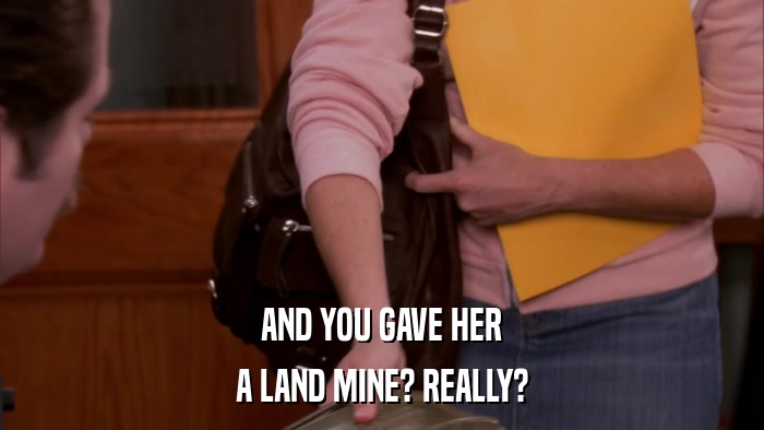AND YOU GAVE HER A LAND MINE? REALLY? 