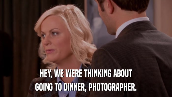 HEY, WE WERE THINKING ABOUT GOING TO DINNER, PHOTOGRAPHER. 