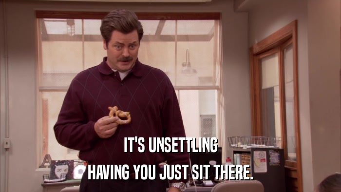 IT'S UNSETTLING HAVING YOU JUST SIT THERE. 