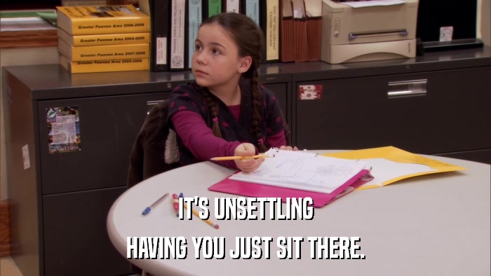 IT'S UNSETTLING HAVING YOU JUST SIT THERE. 