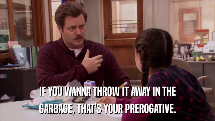 IF YOU WANNA THROW IT AWAY IN THE GARBAGE, THAT'S YOUR PREROGATIVE. 