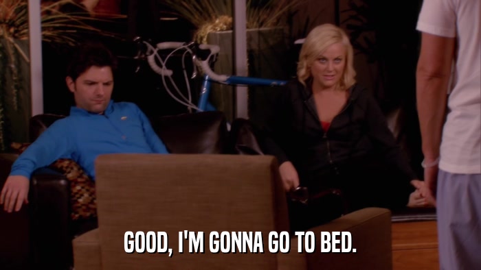GOOD, I'M GONNA GO TO BED.  
