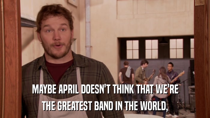 MAYBE APRIL DOESN'T THINK THAT WE'RE THE GREATEST BAND IN THE WORLD, 