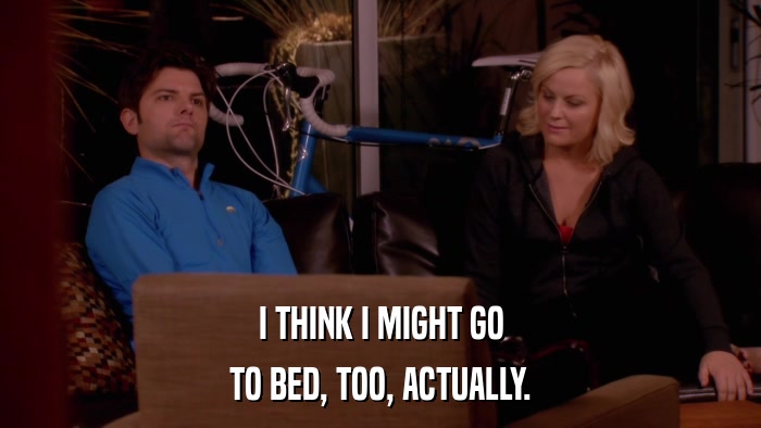 I THINK I MIGHT GO TO BED, TOO, ACTUALLY. 