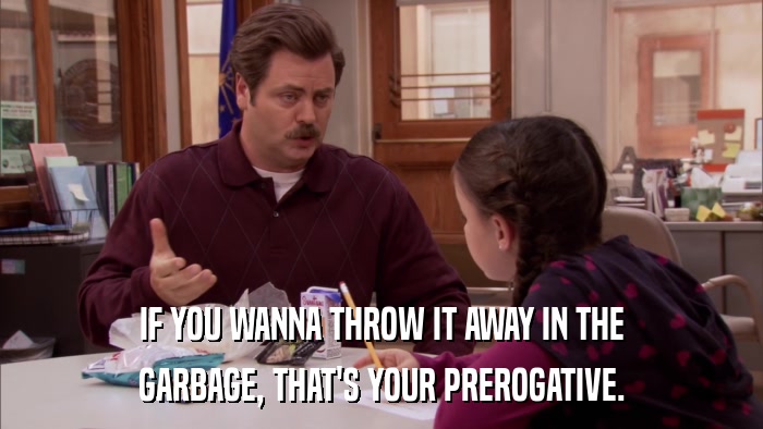 IF YOU WANNA THROW IT AWAY IN THE GARBAGE, THAT'S YOUR PREROGATIVE. 