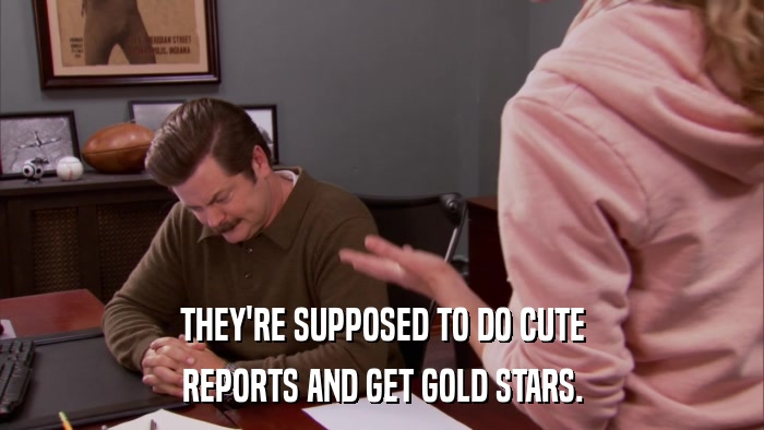 THEY'RE SUPPOSED TO DO CUTE REPORTS AND GET GOLD STARS. 