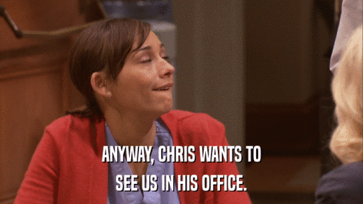 ANYWAY, CHRIS WANTS TO SEE US IN HIS OFFICE. 