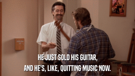 HE JUST SOLD HIS GUITAR, AND HE'S, LIKE, QUITTING MUSIC NOW. 