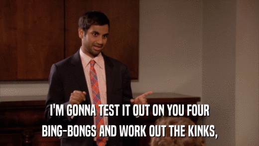 I'M GONNA TEST IT OUT ON YOU FOUR BING-BONGS AND WORK OUT THE KINKS, 