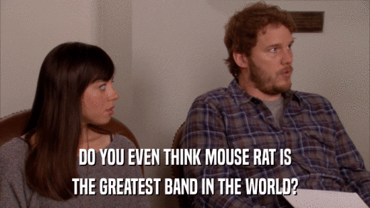 DO YOU EVEN THINK MOUSE RAT IS THE GREATEST BAND IN THE WORLD? 