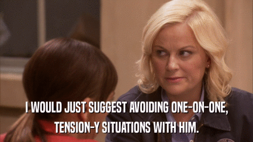 I WOULD JUST SUGGEST AVOIDING ONE-ON-ONE, TENSION-Y SITUATIONS WITH HIM. 