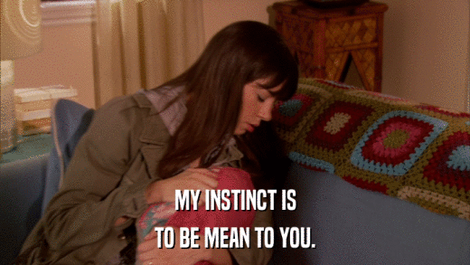 MY INSTINCT IS TO BE MEAN TO YOU. 