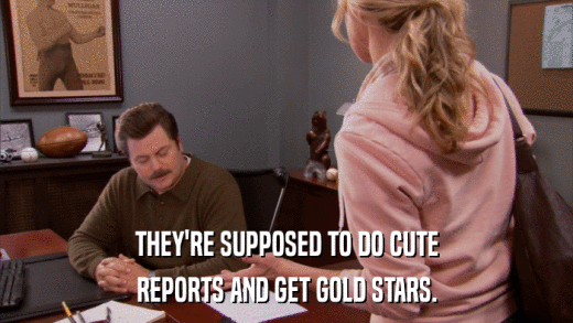 THEY'RE SUPPOSED TO DO CUTE REPORTS AND GET GOLD STARS. 