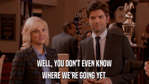 WELL, YOU DON'T EVEN KNOW WHERE WE'RE GOING YET. 