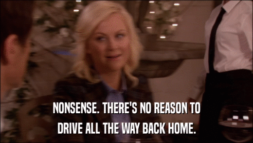 NONSENSE. THERE'S NO REASON TO DRIVE ALL THE WAY BACK HOME. 