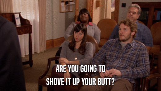 ARE YOU GOING TO SHOVE IT UP YOUR BUTT? 