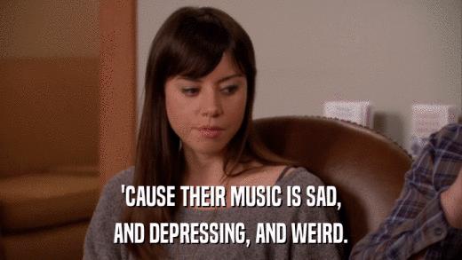 'CAUSE THEIR MUSIC IS SAD, AND DEPRESSING, AND WEIRD. 