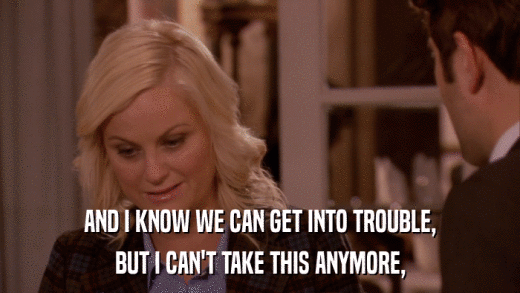 AND I KNOW WE CAN GET INTO TROUBLE, BUT I CAN'T TAKE THIS ANYMORE, 
