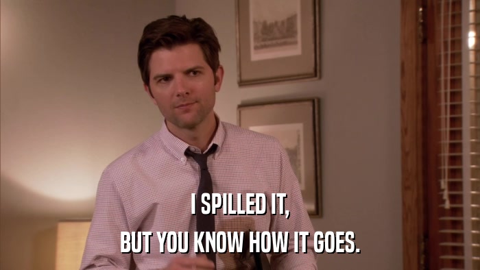 I SPILLED IT, BUT YOU KNOW HOW IT GOES. 