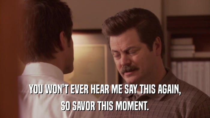 YOU WON'T EVER HEAR ME SAY THIS AGAIN, SO SAVOR THIS MOMENT. 