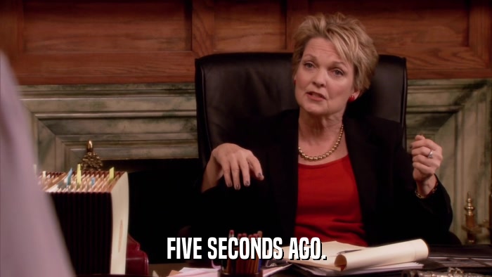FIVE SECONDS AGO.  