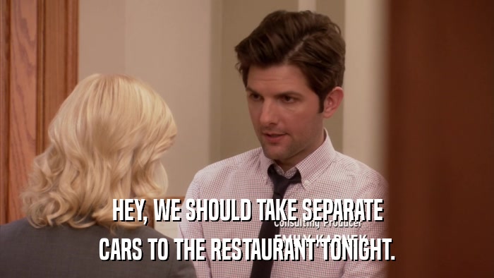 HEY, WE SHOULD TAKE SEPARATE CARS TO THE RESTAURANT TONIGHT. 