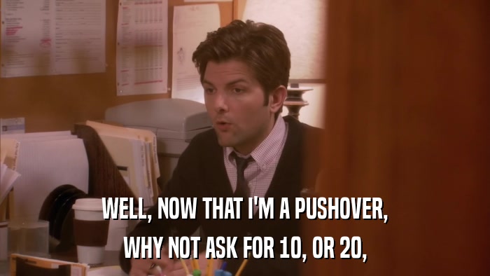 WELL, NOW THAT I'M A PUSHOVER, WHY NOT ASK FOR 10, OR 20, 
