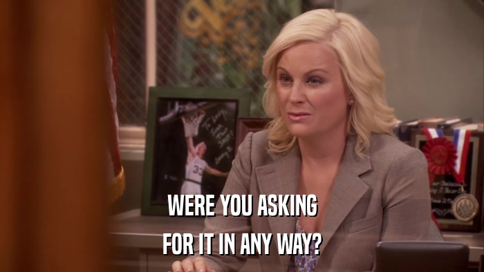 WERE YOU ASKING FOR IT IN ANY WAY? 