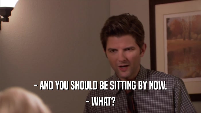 - AND YOU SHOULD BE SITTING BY NOW. - WHAT? 