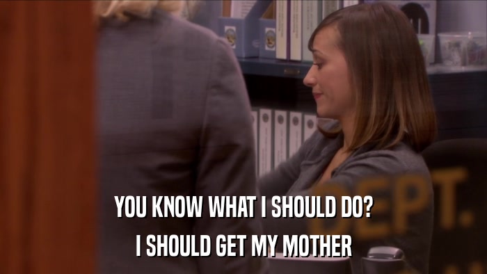 YOU KNOW WHAT I SHOULD DO? I SHOULD GET MY MOTHER 
